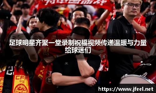 足球明星齐聚一堂录制祝福视频传递温暖与力量给球迷们
