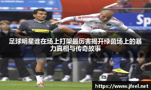 足球明星谁在场上打架最厉害揭开绿茵场上的暴力真相与传奇故事